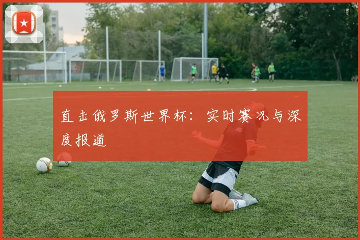 直击俄罗斯世界杯:实时赛况与深度报道