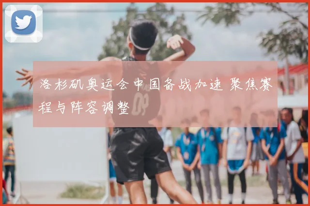 洛杉矶奥运会中国备战加速 聚焦赛程与阵容调整