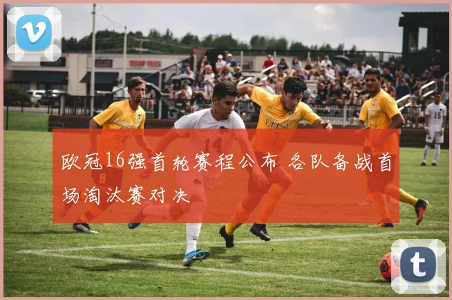 欧冠16强首轮赛程公布 各队备战首场淘汰赛对决