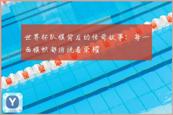 世界杯队旗背后的传奇故事:每一面旗帜都诉说着荣耀