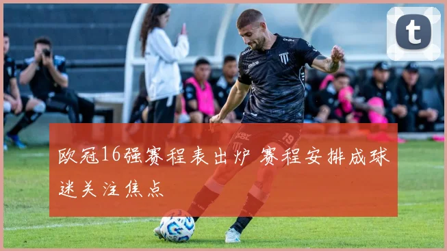 欧冠16强赛程表出炉 赛程安排成球迷关注焦点
