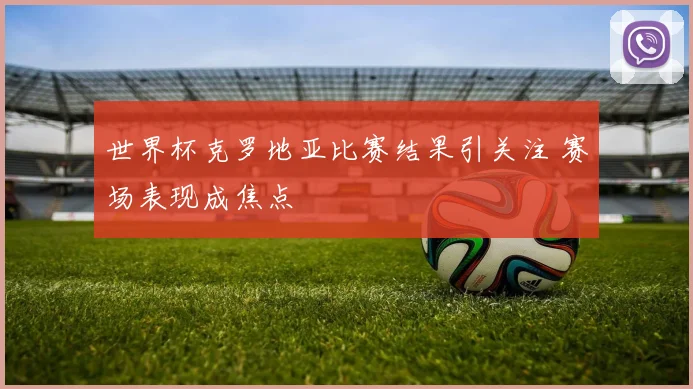 世界杯克罗地亚比赛结果引关注 赛场表现成焦点