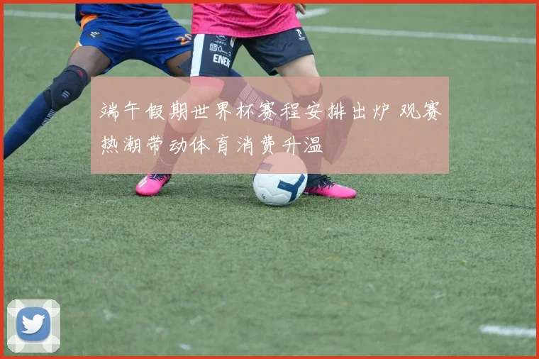 端午假期世界杯赛程安排出炉 观赛热潮带动体育消费升温