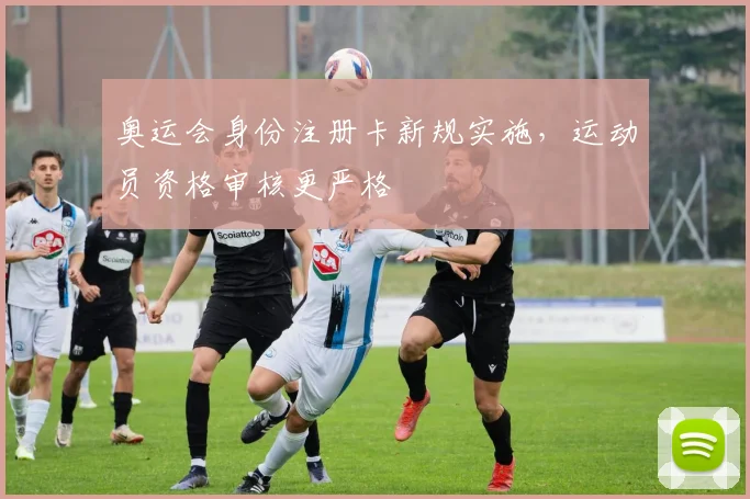 奥运会身份注册卡新规实施，运动员资格审核更严格