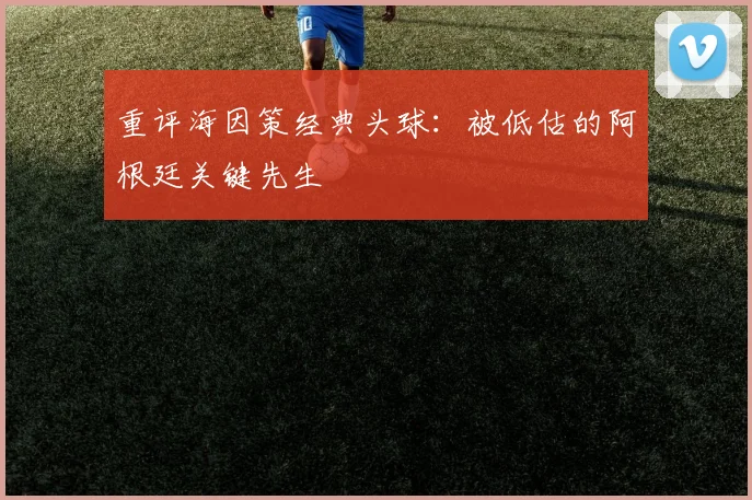 重评海因策经典头球：被低估的阿根廷关键先生