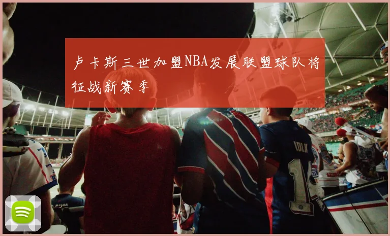 卢卡斯三世加盟NBA发展联盟球队将征战新赛季