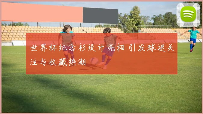 世界杯纪念衫设计亮相 引发球迷关注与收藏热潮