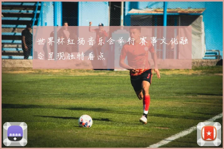 世界杯红场音乐会举行 赛事文化融合呈现独特看点