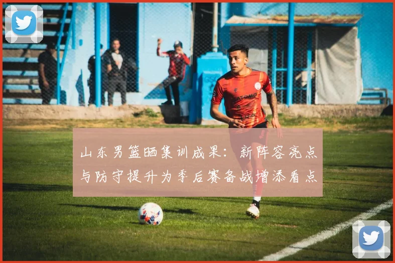 山东男篮晒集训成果：新阵容亮点与防守提升为季后赛备战增添看点