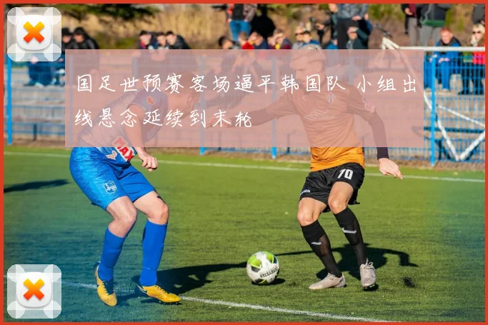 国足世预赛客场逼平韩国队 小组出线悬念延续到末轮