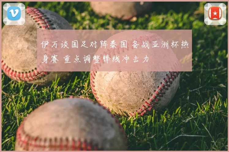 伊万谈国足对阵泰国 备战亚洲杯热身赛 重点调整锋线冲击力