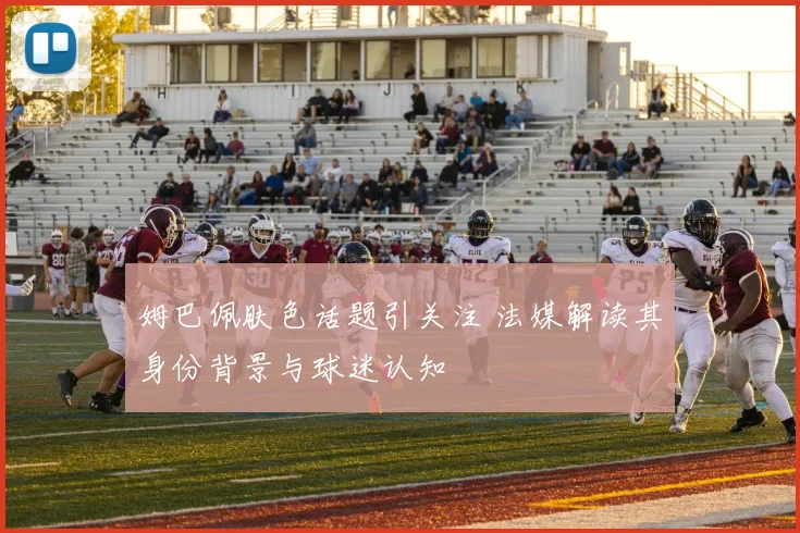 姆巴佩肤色话题引关注 法媒解读其身份背景与球迷认知