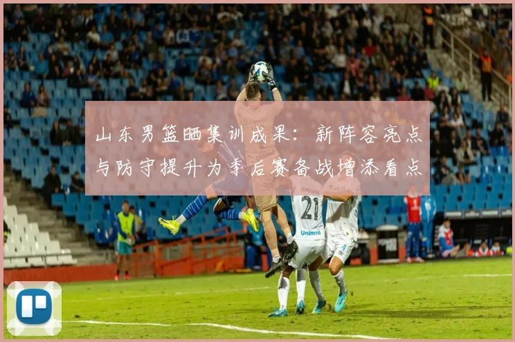 山东男篮晒集训成果：新阵容亮点与防守提升为季后赛备战增添看点
