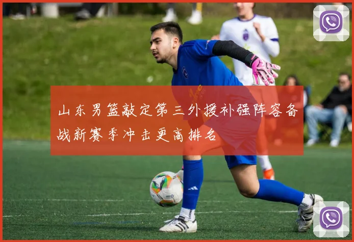 山东男篮敲定第三外援补强阵容备战新赛季冲击更高排名