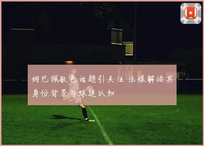 姆巴佩肤色话题引关注 法媒解读其身份背景与球迷认知