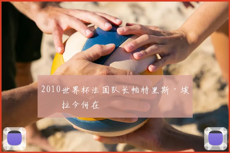 2010世界杯法国队长帕特里斯·埃弗拉今何在