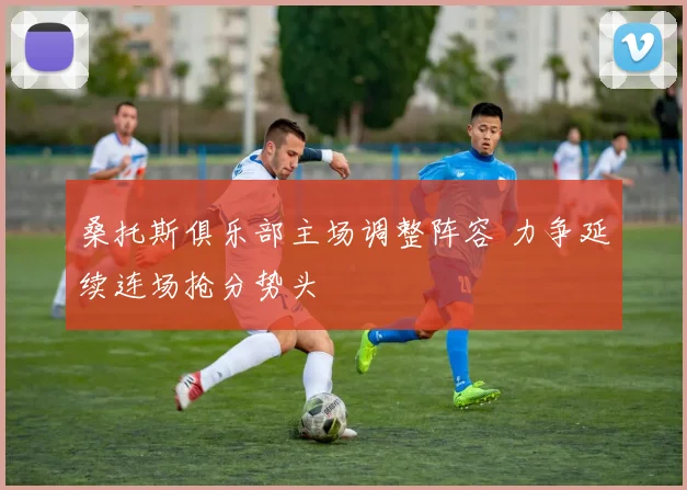 桑托斯俱乐部主场调整阵容 力争延续连场抢分势头