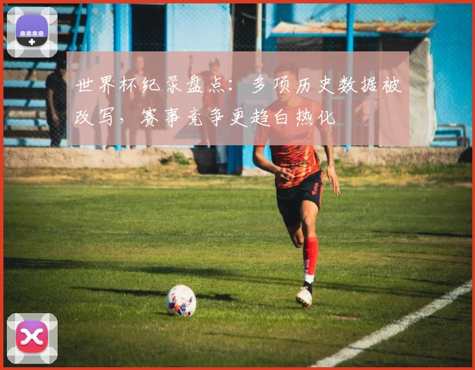 世界杯纪录盘点：多项历史数据被改写，赛事竞争更趋白热化