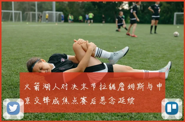 火箭湖人对决末节拉锯詹姆斯与申京交锋成焦点赛后悬念延续