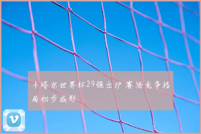 卡塔尔世界杯29强出炉 赛场竞争格局初步成形