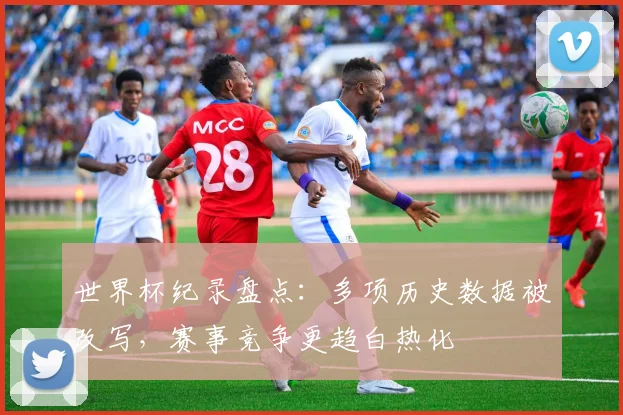 世界杯纪录盘点：多项历史数据被改写，赛事竞争更趋白热化