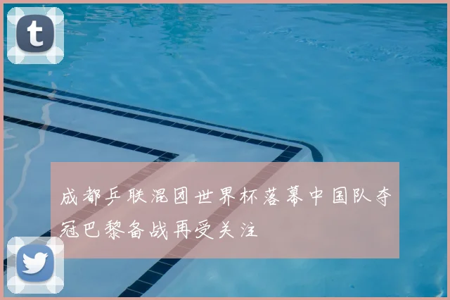成都乒联混团世界杯落幕中国队夺冠巴黎备战再受关注