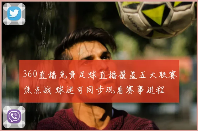 360直播免费足球直播覆盖五大联赛焦点战 球迷可同步观看赛事进程