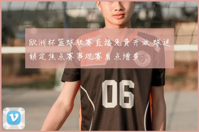 欧洲杯篮球联赛直播免费开放 球迷锁定焦点赛事观赛看点增多