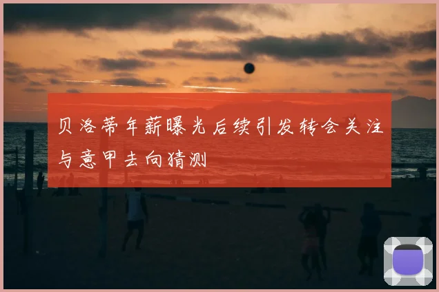 贝洛蒂年薪曝光后续引发转会关注与意甲去向猜测