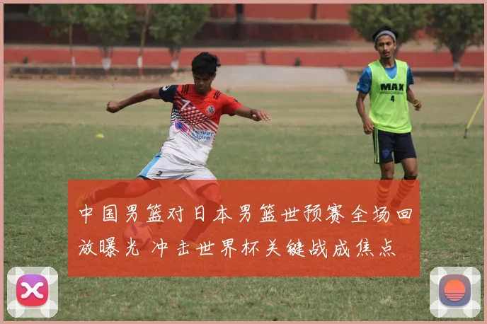 中国男篮对日本男篮世预赛全场回放曝光 冲击世界杯关键战成焦点