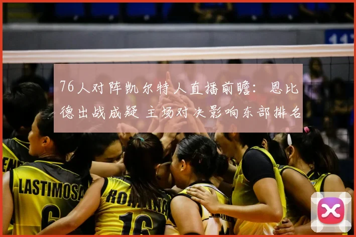 76人对阵凯尔特人直播前瞻：恩比德出战成疑 主场对决影响东部排名