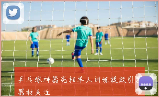 乒乓球神器亮相单人训练提效引发器材关注