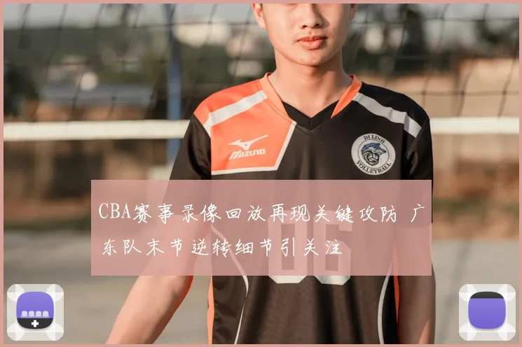 CBA赛事录像回放再现关键攻防 广东队末节逆转细节引关注