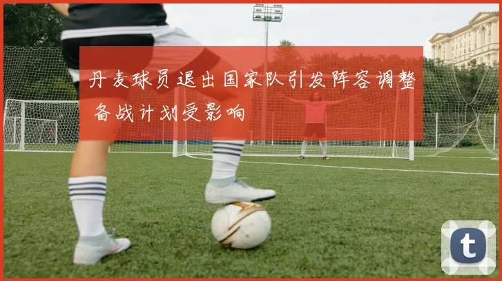 丹麦球员退出国家队引发阵容调整 备战计划受影响