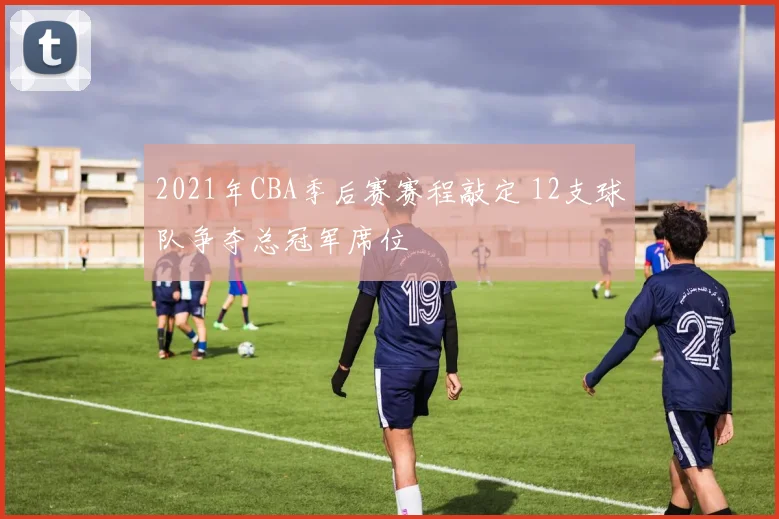 2021年CBA季后赛赛程敲定 12支球队争夺总冠军席位