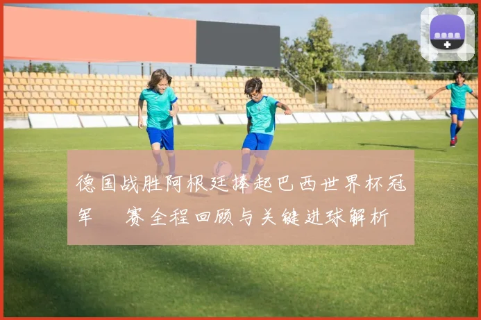 德国战胜阿根廷捧起巴西世界杯冠军 決赛全程回顾与关键进球解析