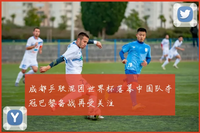成都乒联混团世界杯落幕中国队夺冠巴黎备战再受关注