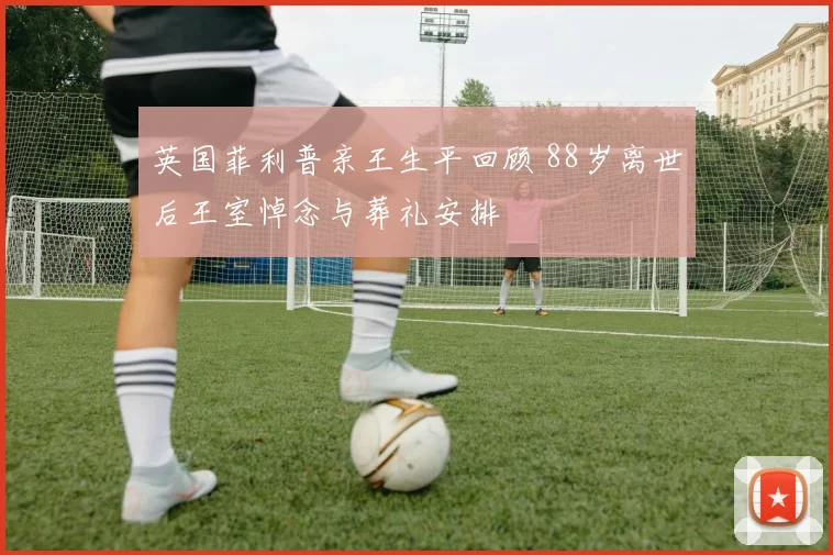 英国菲利普亲王生平回顾 88岁离世后王室悼念与葬礼安排