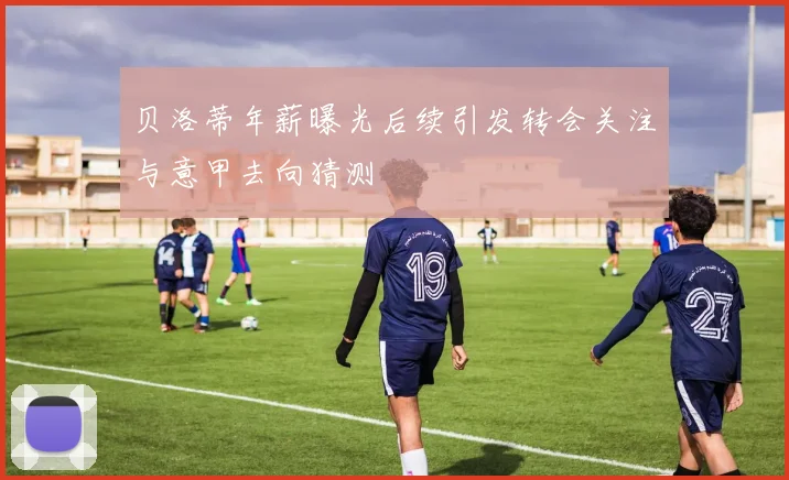 贝洛蒂年薪曝光后续引发转会关注与意甲去向猜测
