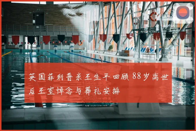 英国菲利普亲王生平回顾 88岁离世后王室悼念与葬礼安排