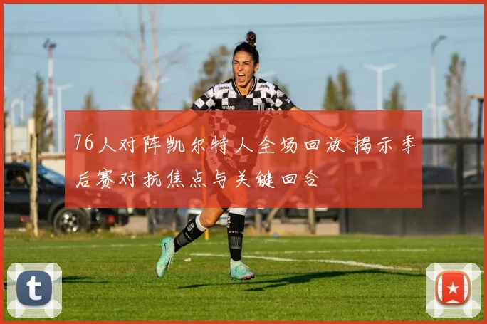 76人对阵凯尔特人全场回放 揭示季后赛对抗焦点与关键回合