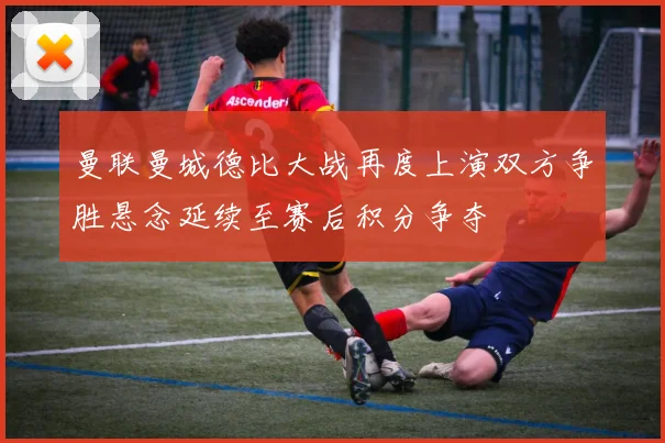 曼联曼城德比大战再度上演双方争胜悬念延续至赛后积分争夺