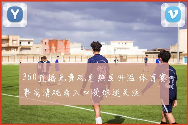 360直播免费观看热度升温 体育赛事高清观看入口受球迷关注